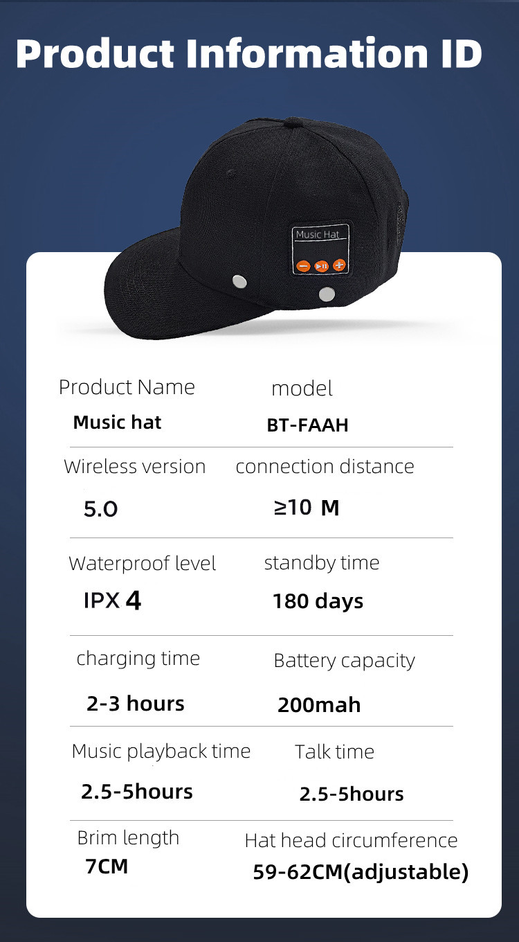 Product Name: Music hat Wireless version: 5.0 Waterproof level: IPX 4 charging time: 2-3 hours model: BT-FAAH connection distance: > 10 M standby time:180 days Battery capacity: 200mah Music playback time: 2.5-5hours Talk time: 2.5-5hours Brim length: 7CM Hat head circumference: 59-62CM(adjustable) 